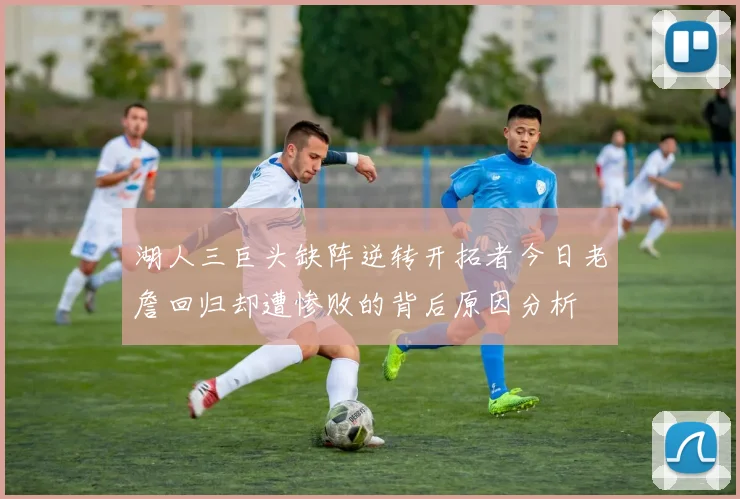 湖人三巨头缺阵逆转开拓者今日老詹回归却遭惨败的背后原因分析