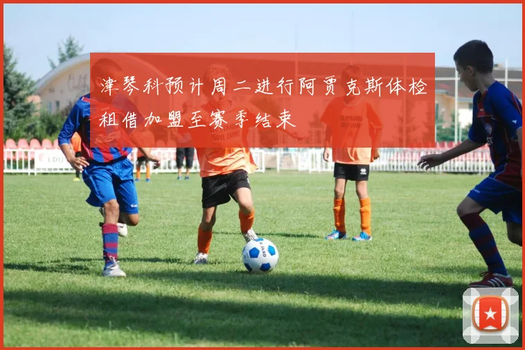 津琴科预计周二进行阿贾克斯体检租借加盟至赛季结束